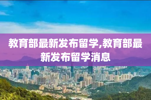 教育部最新发布留学,教育部最新发布留学消息