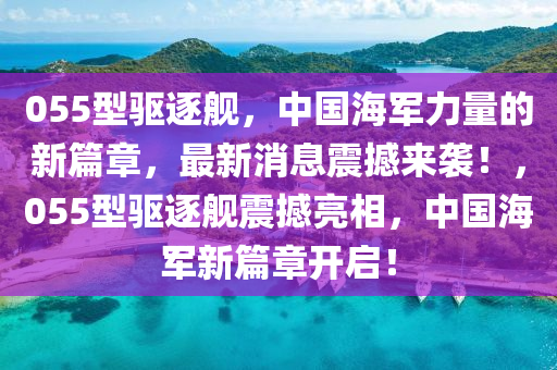 055型驱逐舰，中国海军力量的新篇章，最新消息震撼来袭！，055型驱逐舰震撼亮相，中国海军新篇章开启！