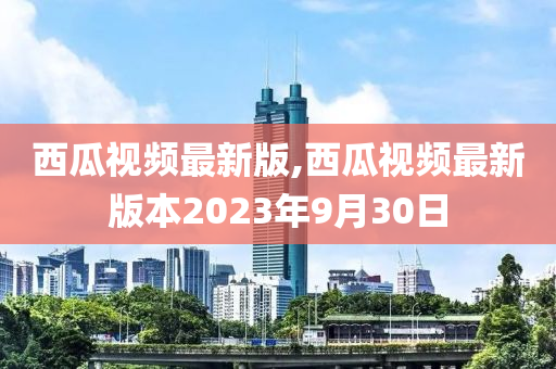 西瓜视频最新版,西瓜视频最新版本2023年9月30日