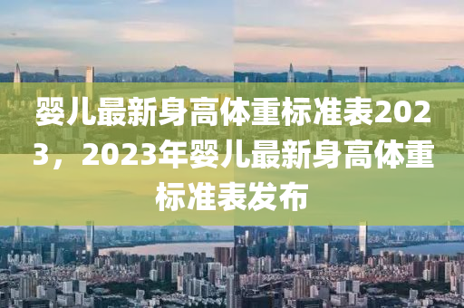 婴儿最新身高体重标准表2023，2023年婴儿最新身高体重标准表发布