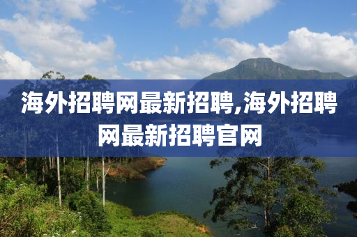 海外招聘网最新招聘,海外招聘网最新招聘官网