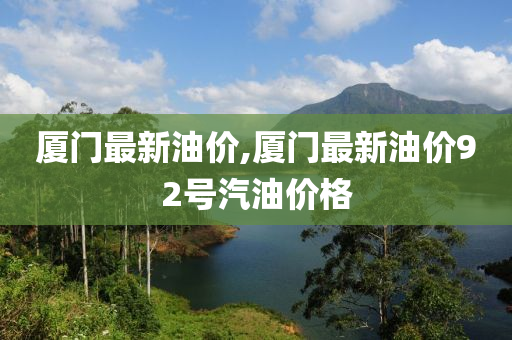 厦门最新油价,厦门最新油价92号汽油价格