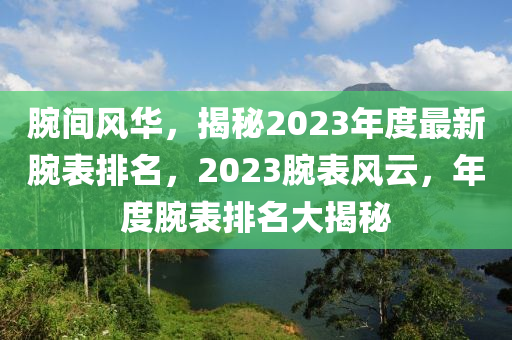 腕间风华，揭秘2023年度最新腕表排名，2023腕表风云，年度腕表排名大揭秘