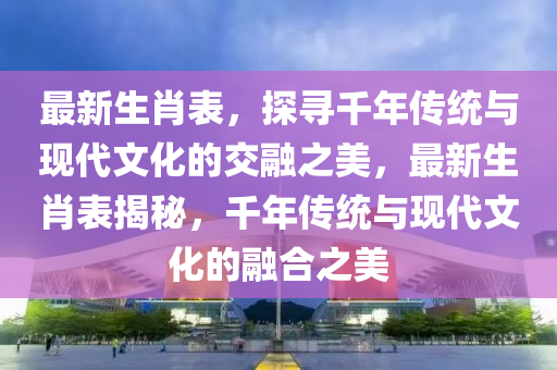 最新生肖表，探寻千年传统与现代文化的交融之美，最新生肖表揭秘，千年传统与现代文化的融合之美