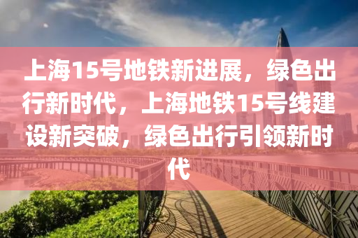 上海15号地铁新进展，绿色出行新时代，上海地铁15号线建设新突破，绿色出行引领新时代