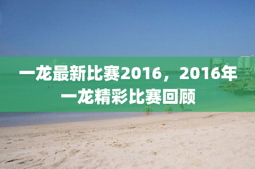 一龙最新比赛2016，2016年一龙精彩比赛回顾