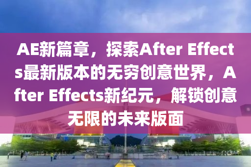 AE新篇章，探索After Effects最新版本的无穷创意世界，After Effects新纪元，解锁创意无限的未来版面