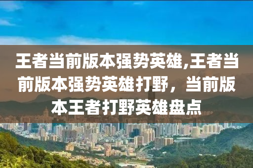 王者当前版本强势英雄,王者当前版本强势英雄打野，当前版本王者打野英雄盘点