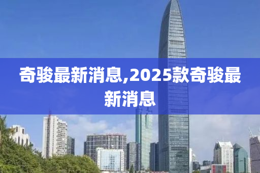 奇骏最新消息,2025款奇骏最新消息