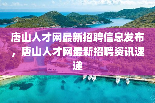 唐山人才网最新招聘信息发布，唐山人才网最新招聘资讯速递