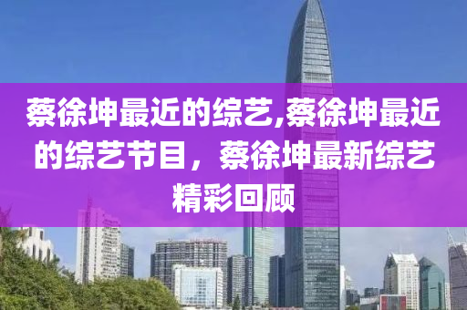 蔡徐坤最近的综艺,蔡徐坤最近的综艺节目，蔡徐坤最新综艺精彩回顾