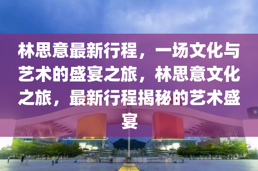 林思意最新行程，一场文化与艺术的盛宴之旅，林思意文化之旅，最新行程揭秘的艺术盛宴