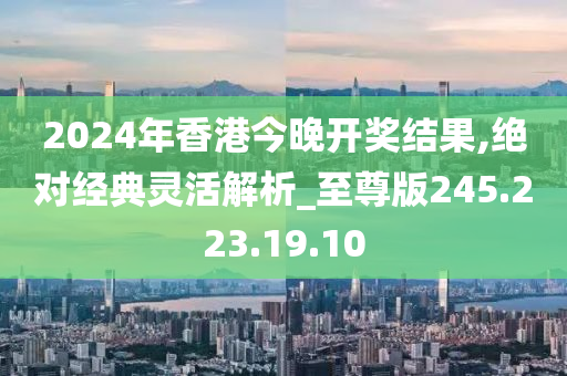 2024年香港今晚开奖结果,绝对经典灵活解析_至尊版245.223.19.10