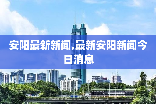 安阳最新新闻,最新安阳新闻今日消息