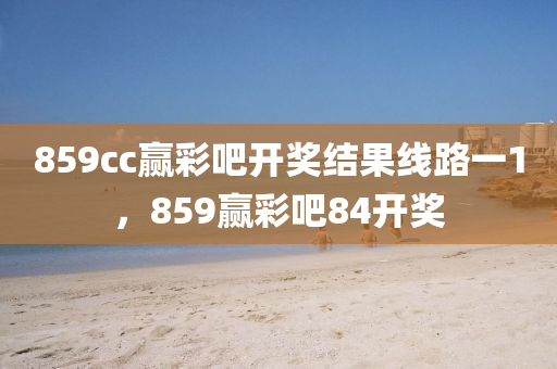 859cc赢彩吧开奖结果线路一1，859赢彩吧84开奖