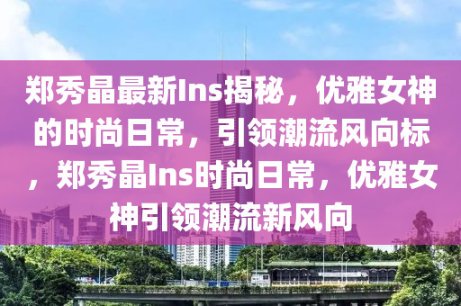 郑秀晶最新Ins揭秘，优雅女神的时尚日常，引领潮流风向标，郑秀晶Ins时尚日常，优雅女神引领潮流新风向