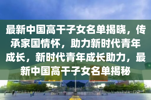 最新中国高干子女名单揭晓，传承家国情怀，助力新时代青年成长，新时代青年成长助力，最新中国高干子女名单揭秘