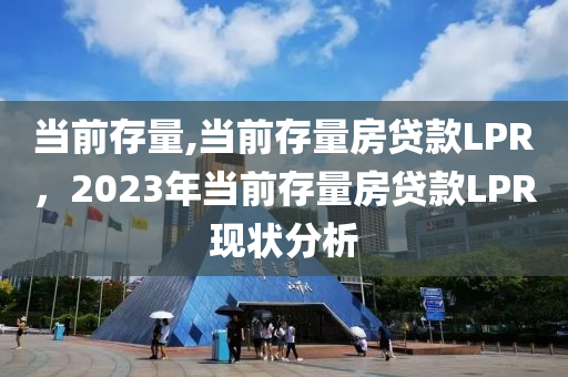 当前存量,当前存量房贷款LPR，2023年当前存量房贷款LPR现状分析