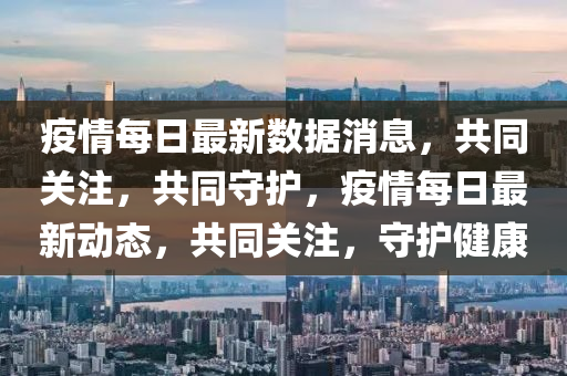 疫情每日最新数据消息，共同关注，共同守护，疫情每日最新动态，共同关注，守护健康