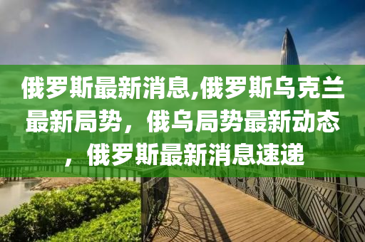 俄罗斯最新消息,俄罗斯乌克兰最新局势，俄乌局势最新动态，俄罗斯最新消息速递