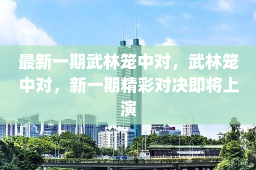 最新一期武林笼中对，武林笼中对，新一期精彩对决即将上演