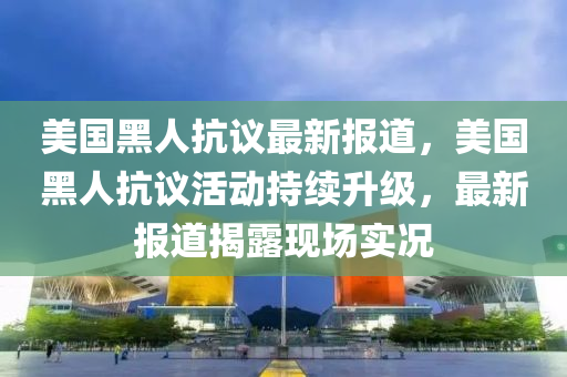 美国黑人抗议最新报道，美国黑人抗议活动持续升级，最新报道揭露现场实况