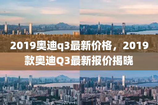 2019奥迪q3最新价格，2019款奥迪Q3最新报价揭晓