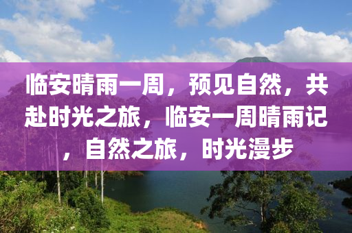 临安晴雨一周，预见自然，共赴时光之旅，临安一周晴雨记，自然之旅，时光漫步