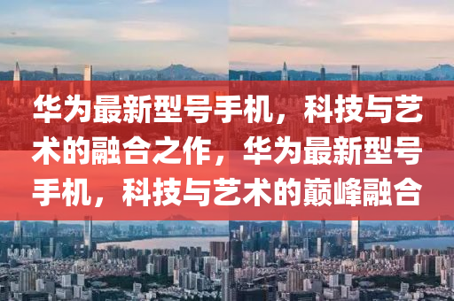 华为最新型号手机，科技与艺术的融合之作，华为最新型号手机，科技与艺术的巅峰融合