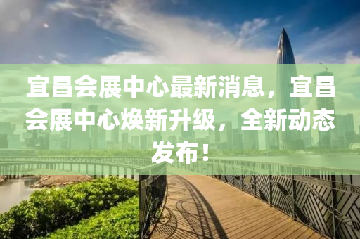 宜昌会展中心最新消息，宜昌会展中心焕新升级，全新动态发布！