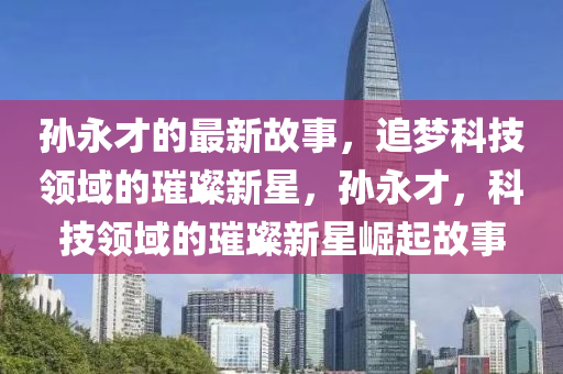 孙永才的最新故事，追梦科技领域的璀璨新星，孙永才，科技领域的璀璨新星崛起故事