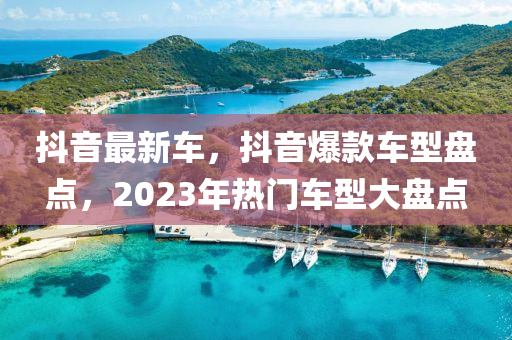 抖音最新车，抖音爆款车型盘点，2023年热门车型大盘点