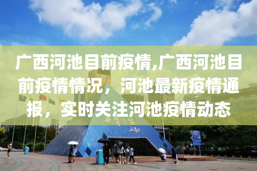 广西河池目前疫情,广西河池目前疫情情况，河池最新疫情通报，实时关注河池疫情动态