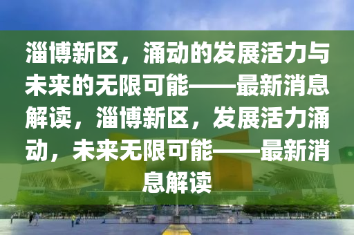 淄博新区，涌动的发展活力与未来的无限可能——最新消息解读，淄博新区，发展活力涌动，未来无限可能——最新消息解读