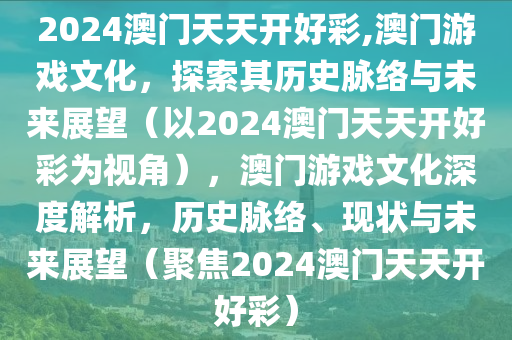 2024澳门天天开好彩,澳门游戏文化，探索其历史脉络与未来展望（以2024澳门天天开好彩为视角），澳门游戏文化深度解析，历史脉络、现状与未来展望（聚焦2024澳门天天开好彩）