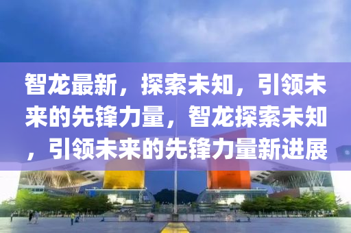 智龙最新，探索未知，引领未来的先锋力量，智龙探索未知，引领未来的先锋力量新进展