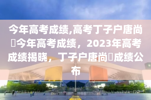 今年高考成绩,高考丁子户唐尚珺今年高考成绩，2023年高考成绩揭晓，丁子户唐尚珺成绩公布