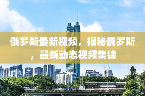 俄罗斯最新视频，揭秘俄罗斯，最新动态视频集锦