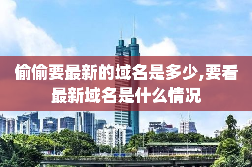 偷偷要最新的域名是多少,要看最新域名是什么情况