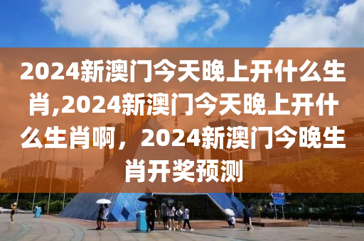 2024新澳门今天晚上开什么生肖,2024新澳门今天晚上开什么生肖啊，2024新澳门今晚生肖开奖预测