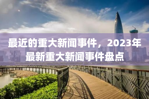 最近的重大新闻事件，2023年最新重大新闻事件盘点