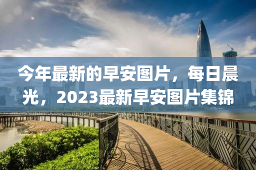 今年最新的早安图片，每日晨光，2023最新早安图片集锦