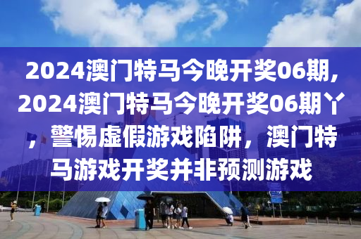 2024澳门特马今晚开奖06期,2024澳门特马今晚开奖06期丫，警惕虚假游戏陷阱，澳门特马游戏开奖并非预测游戏