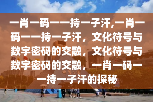 一肖一码一一持一子汗,一肖一码一一持一子汗，文化符号与数字密码的交融，文化符号与数字密码的交融，一肖一码一一持一子汗的探秘