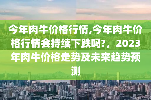 今年肉牛价格行情,今年肉牛价格行情会持续下跌吗?，2023年肉牛价格走势及未来趋势预测