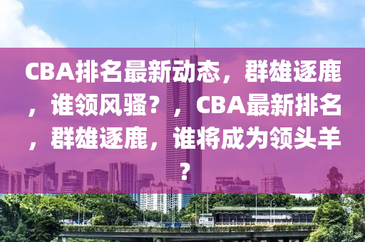 CBA排名最新动态，群雄逐鹿，谁领风骚？，CBA最新排名，群雄逐鹿，谁将成为领头羊？