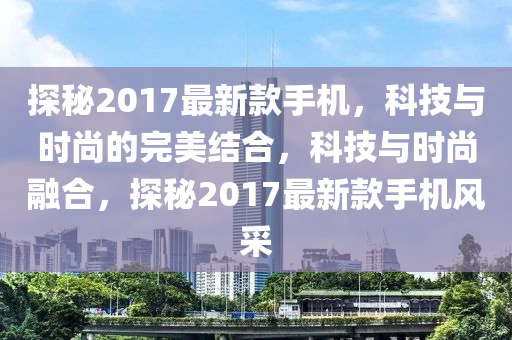 探秘2017最新款手机，科技与时尚的完美结合，科技与时尚融合，探秘2017最新款手机风采