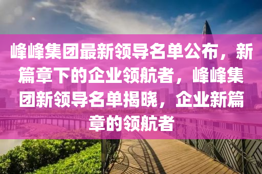 峰峰集团最新领导名单公布，新篇章下的企业领航者，峰峰集团新领导名单揭晓，企业新篇章的领航者