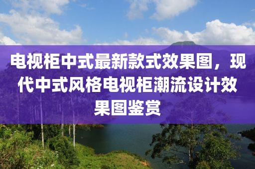 电视柜中式最新款式效果图，现代中式风格电视柜潮流设计效果图鉴赏