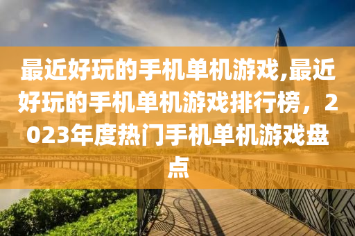 最近好玩的手机单机游戏,最近好玩的手机单机游戏排行榜，2023年度热门手机单机游戏盘点